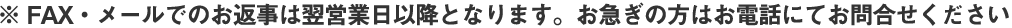 ※ FAX・メールでのお返事は翌営業日以降となります。お急ぎの方はお電話にてお問合せください