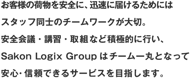 お客様の荷物を安全に、迅速に届けるためにはスタッフ同士のチームワークが大切。安全会議・講習・取組など積極的に行い、Sakon Logix Groupはチーム一丸となって安心・信頼できるサービスを目指します。